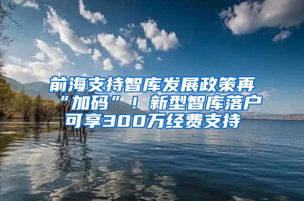 前海支持智库发展政策再“加码”！新型智库落户可享300万经费支持