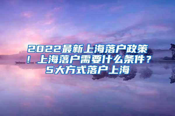 2022最新上海落户政策！上海落户需要什么条件？5大方式落户上海