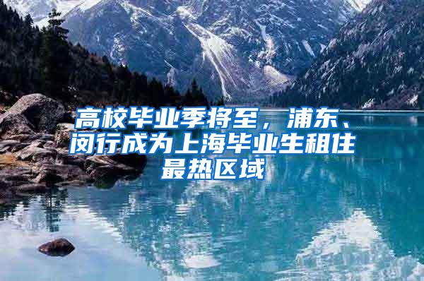 高校毕业季将至，浦东、闵行成为上海毕业生租住最热区域