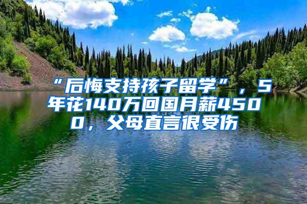 “后悔支持孩子留学”，5年花140万回国月薪4500，父母直言很受伤