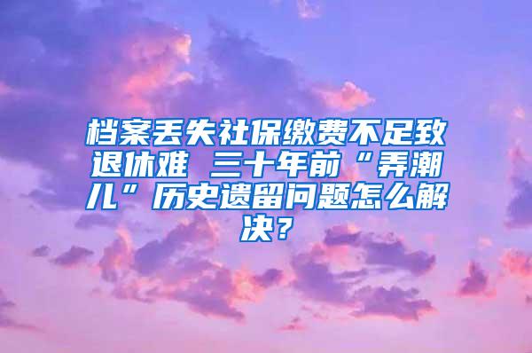 档案丢失社保缴费不足致退休难 三十年前“弄潮儿”历史遗留问题怎么解决？