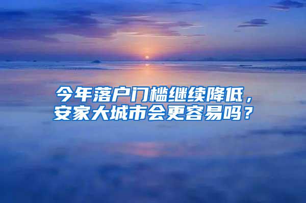 今年落户门槛继续降低，安家大城市会更容易吗？