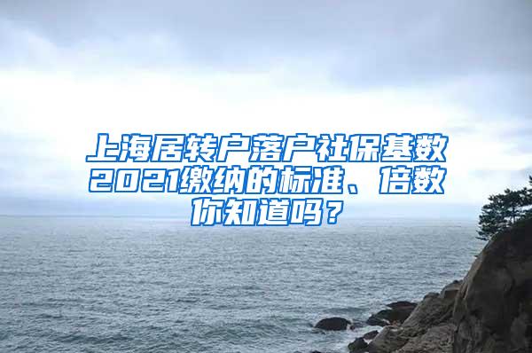 上海居转户落户社保基数2021缴纳的标准、倍数你知道吗？