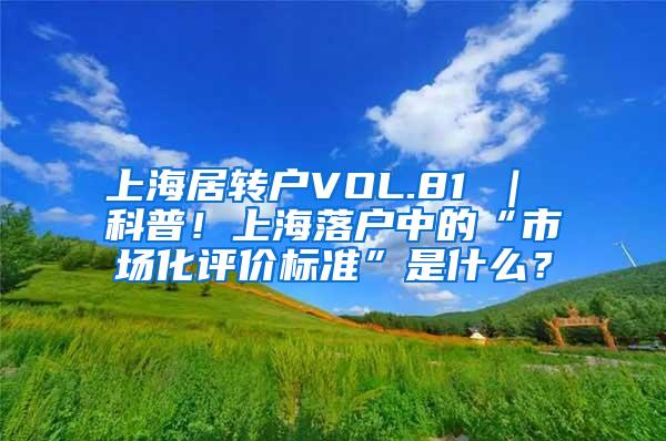 上海居转户VOL.81 ｜ 科普！上海落户中的“市场化评价标准”是什么？