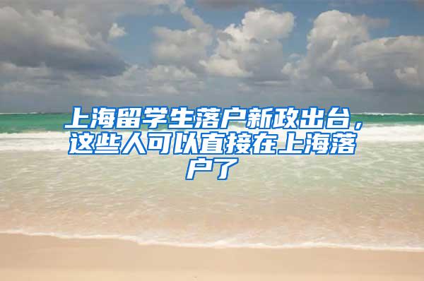 上海留学生落户新政出台，这些人可以直接在上海落户了