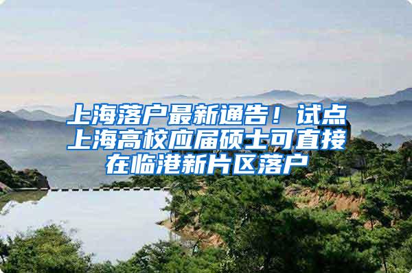 上海落户最新通告！试点上海高校应届硕士可直接在临港新片区落户