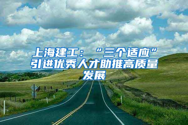 上海建工：“三个适应”引进优秀人才助推高质量发展