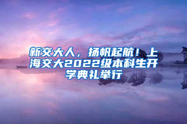 新交大人，扬帆起航！上海交大2022级本科生开学典礼举行