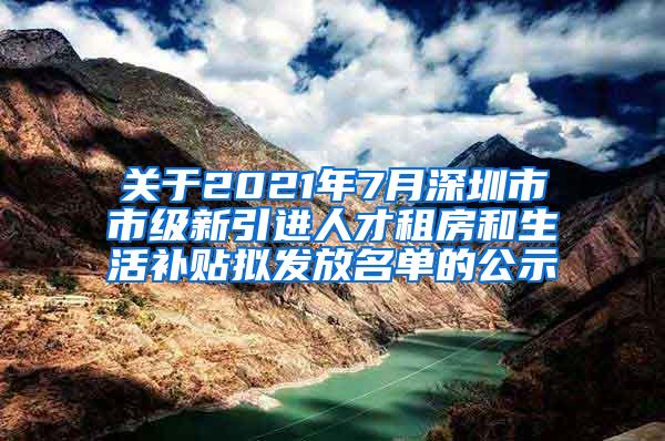 关于2021年7月深圳市市级新引进人才租房和生活补贴拟发放名单的公示