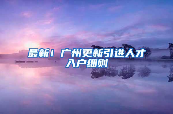 最新！广州更新引进人才入户细则→