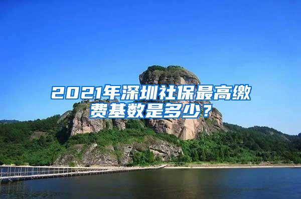 2021年深圳社保最高缴费基数是多少？