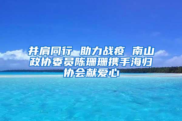 并肩同行 助力战疫 南山政协委员陈珊珊携手海归协会献爱心