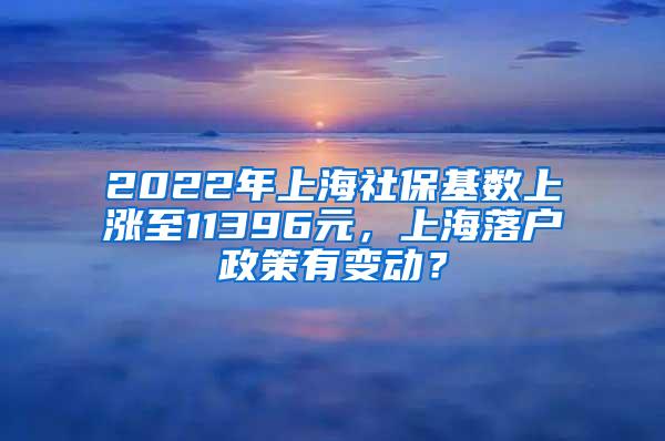 2022年上海社保基数上涨至11396元，上海落户政策有变动？