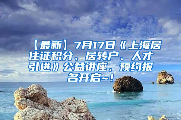 【最新】7月17日《上海居住证积分、居转户、人才引进》公益讲座，预约报名开启~！