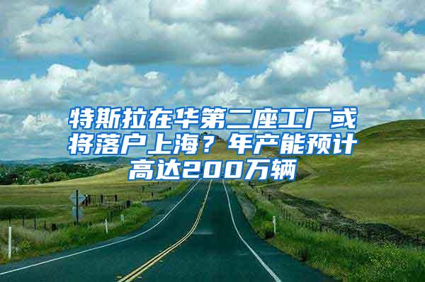 特斯拉在华第二座工厂或将落户上海？年产能预计高达200万辆