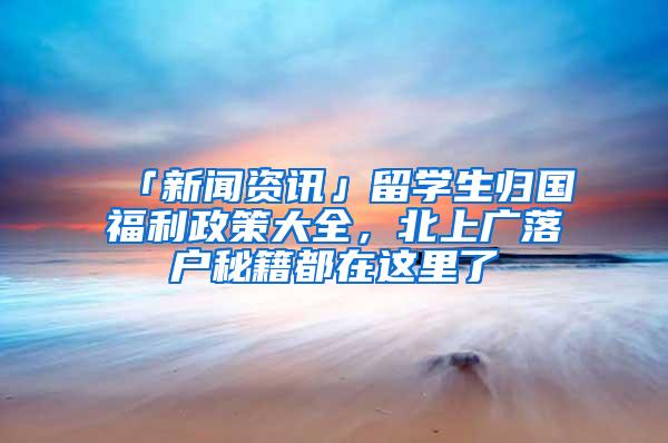 「新闻资讯」留学生归国福利政策大全，北上广落户秘籍都在这里了