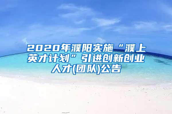 2020年濮阳实施“濮上英才计划”引进创新创业人才(团队)公告