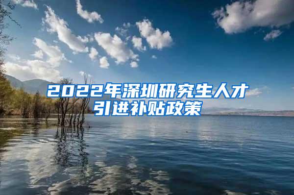 2022年深圳研究生人才引进补贴政策