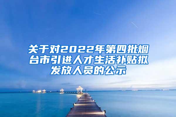 关于对2022年第四批烟台市引进人才生活补贴拟发放人员的公示