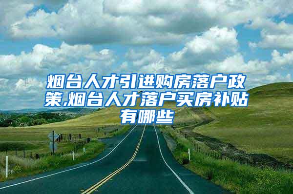 烟台人才引进购房落户政策,烟台人才落户买房补贴有哪些