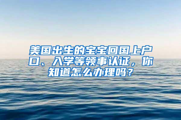 美国出生的宝宝回国上户口、入学等领事认证，你知道怎么办理吗？