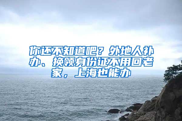 你还不知道吧？外地人补办、换领身份证不用回老家，上海也能办