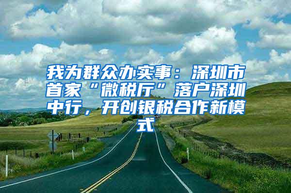 我为群众办实事：深圳市首家“微税厅”落户深圳中行，开创银税合作新模式