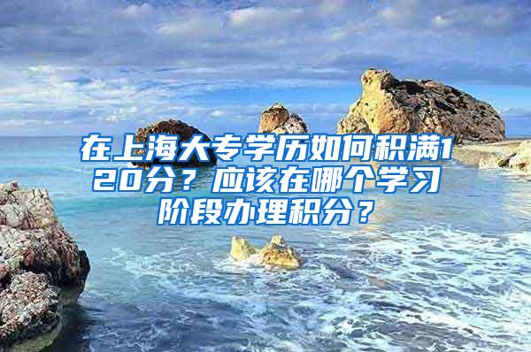 在上海大专学历如何积满120分？应该在哪个学习阶段办理积分？