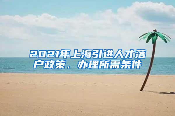 2021年上海引进人才落户政策、办理所需条件