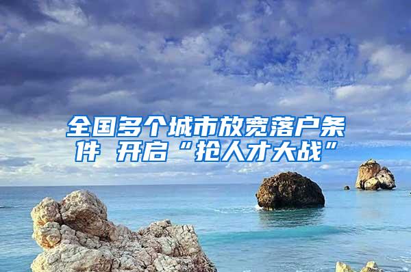 全国多个城市放宽落户条件 开启“抢人才大战”