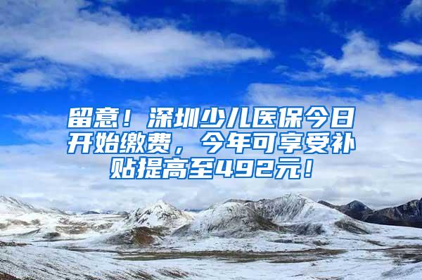 留意！深圳少儿医保今日开始缴费，今年可享受补贴提高至492元！