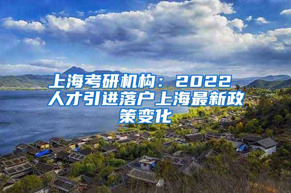 上海考研机构：2022 人才引进落户上海最新政策变化