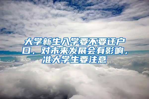 大学新生入学要不要迁户口，对未来发展会有影响，准大学生要注意