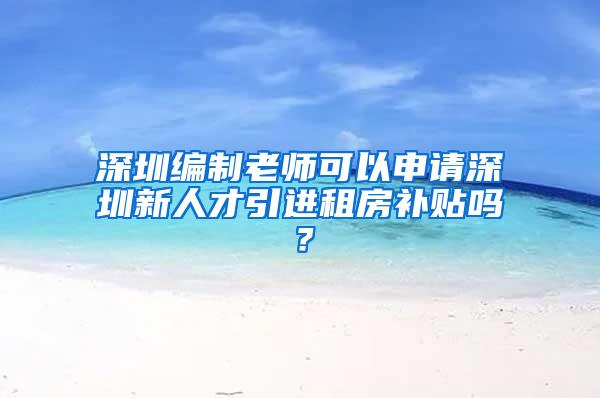 深圳编制老师可以申请深圳新人才引进租房补贴吗？