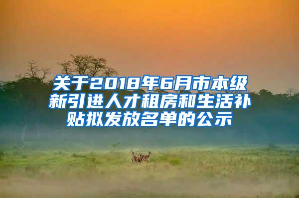 关于2018年6月市本级新引进人才租房和生活补贴拟发放名单的公示