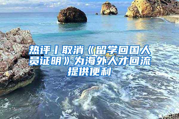 热评丨取消《留学回国人员证明》为海外人才回流提供便利