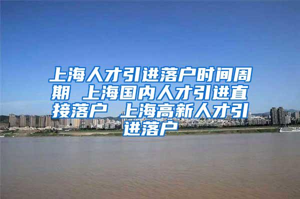 上海人才引进落户时间周期 上海国内人才引进直接落户 上海高新人才引进落户