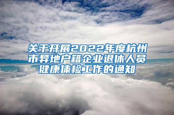 关于开展2022年度杭州市异地户籍企业退休人员健康体检工作的通知