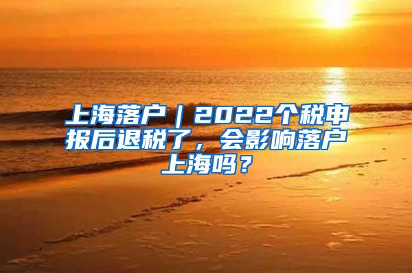 上海落户｜2022个税申报后退税了，会影响落户上海吗？