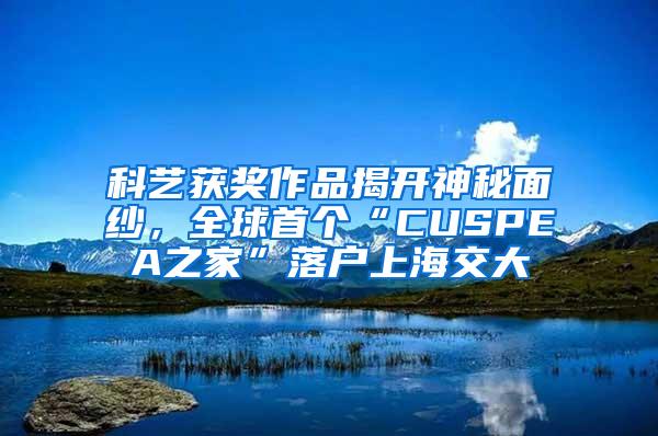 科艺获奖作品揭开神秘面纱，全球首个“CUSPEA之家”落户上海交大