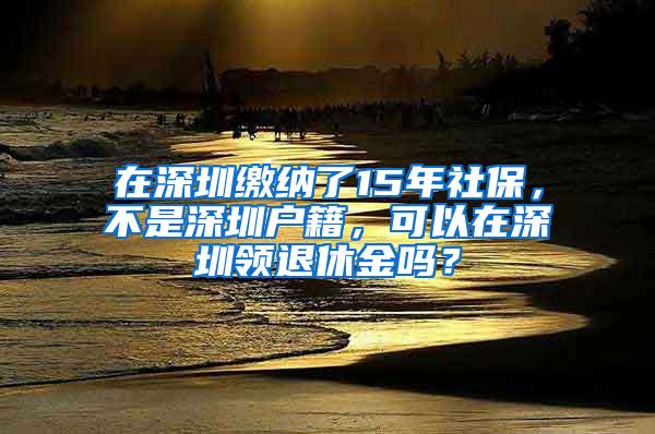 在深圳缴纳了15年社保，不是深圳户籍，可以在深圳领退休金吗？