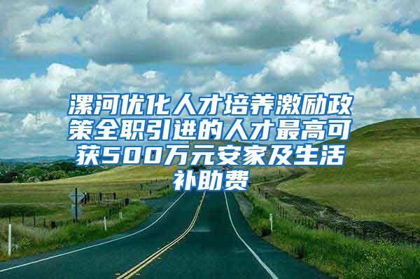 漯河优化人才培养激励政策全职引进的人才最高可获500万元安家及生活补助费