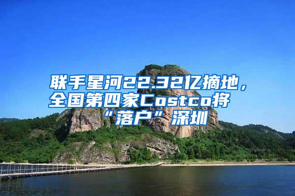 联手星河22.32亿摘地，全国第四家Costco将“落户”深圳