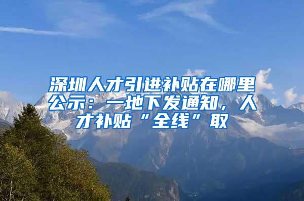 深圳人才引进补贴在哪里公示：一地下发通知，人才补贴“全线”取