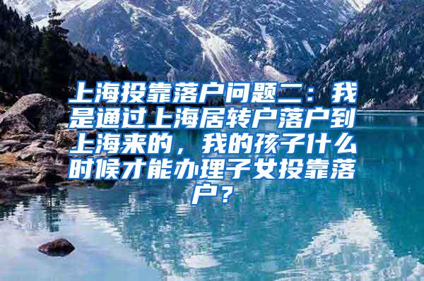 上海投靠落户问题二：我是通过上海居转户落户到上海来的，我的孩子什么时候才能办理子女投靠落户？