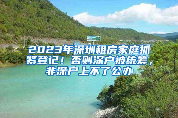 2023年深圳租房家庭抓紧登记！否则深户被统筹，非深户上不了公办