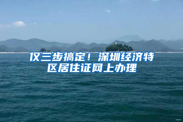 仅三步搞定！深圳经济特区居住证网上办理