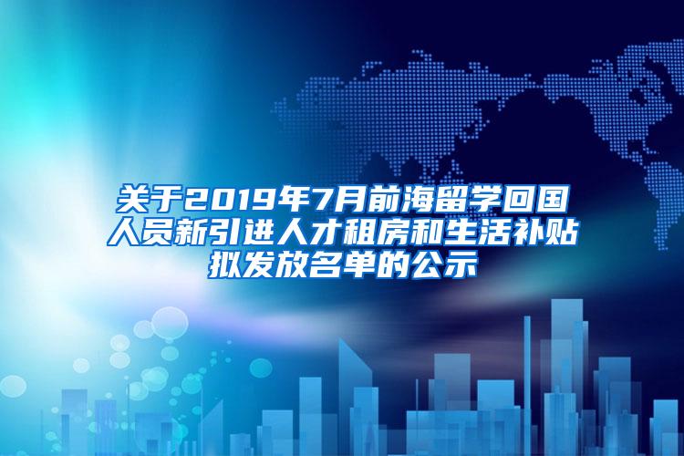 关于2019年7月前海留学回国人员新引进人才租房和生活补贴拟发放名单的公示