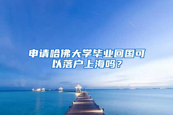 申请哈佛大学毕业回国可以落户上海吗？