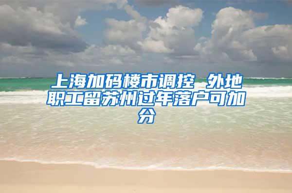 上海加码楼市调控 外地职工留苏州过年落户可加分